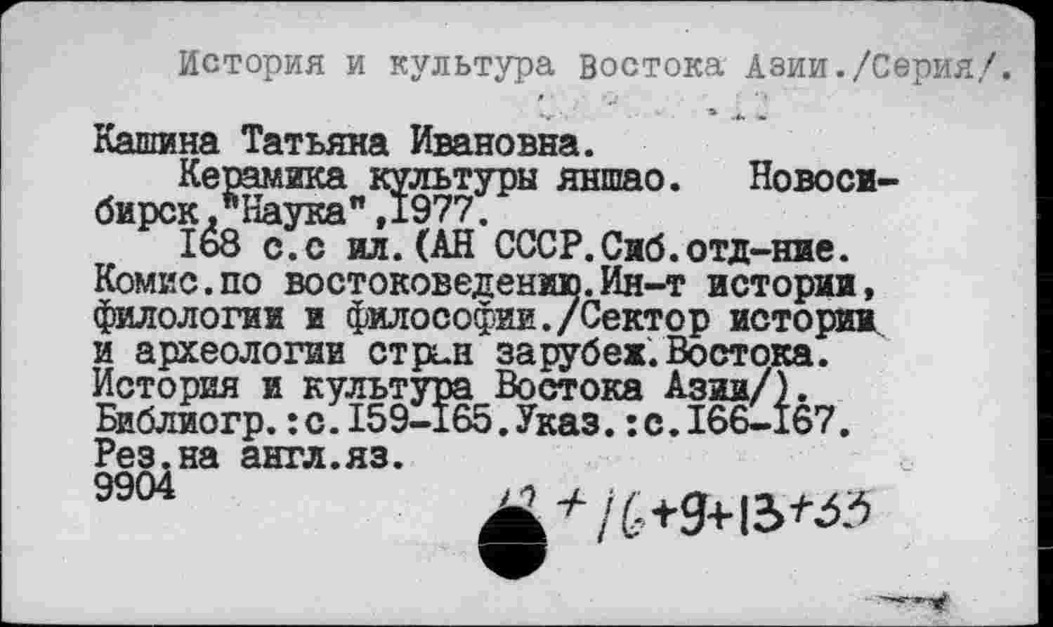 ﻿История и культура востока Азии./Серия/.
Кашина Татьяна Ивановна.
Керамика культуры яншао. Новосибирск ЛНаука",1977.
1о8 с.с ил.(АН СССР.Сиб.отд-ние. Комис.по востоковедению.Ин-т истории, филологии и философии./Сектор истории и археологии стран зарубеж.Востока. История и культура Востока Азии/). Библиогр.:с.159-165.Указ.:с.166-167. Рез.на англ.яз.
9904	X'’76+9+13^3